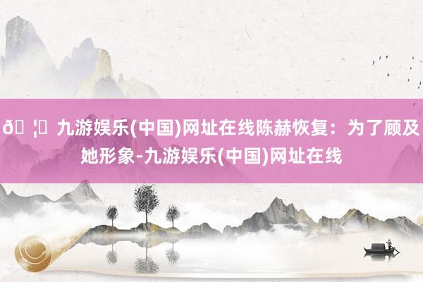 🦄九游娱乐(中国)网址在线陈赫恢复：为了顾及她形象-九游娱乐(中国)网址在线