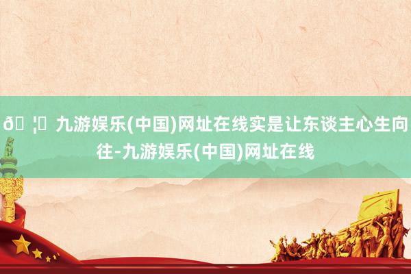 🦄九游娱乐(中国)网址在线实是让东谈主心生向往-九游娱乐(中国)网址在线