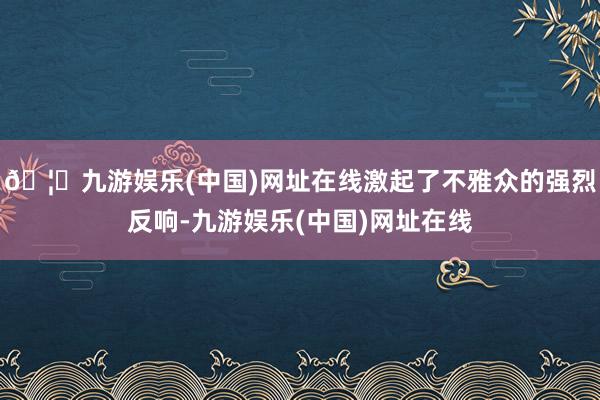 🦄九游娱乐(中国)网址在线激起了不雅众的强烈反响-九游娱乐(中国)网址在线