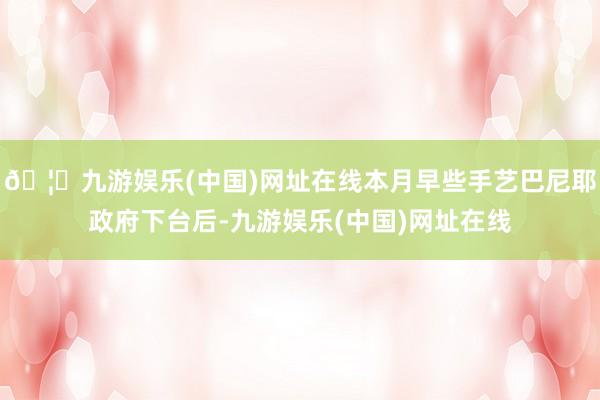 🦄九游娱乐(中国)网址在线本月早些手艺巴尼耶政府下台后-九游娱乐(中国)网址在线