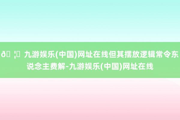 🦄九游娱乐(中国)网址在线但其摆放逻辑常令东说念主费解-九游娱乐(中国)网址在线