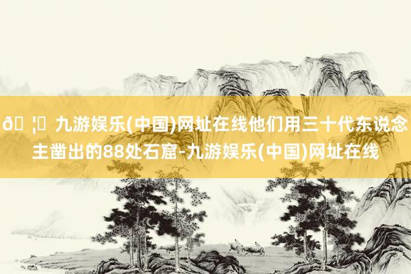 🦄九游娱乐(中国)网址在线他们用三十代东说念主凿出的88处石窟-九游娱乐(中国)网址在线