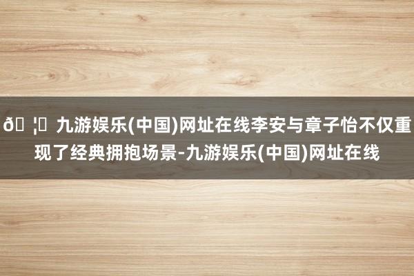 🦄九游娱乐(中国)网址在线李安与章子怡不仅重现了经典拥抱场景-九游娱乐(中国)网址在线