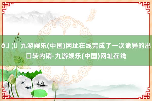 🦄九游娱乐(中国)网址在线完成了一次诡异的出口转内销-九游娱乐(中国)网址在线