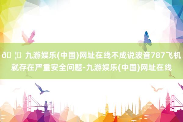 🦄九游娱乐(中国)网址在线不成说波音787飞机就存在严重安全问题-九游娱乐(中国)网址在线