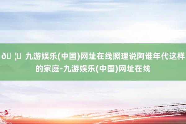 🦄九游娱乐(中国)网址在线照理说阿谁年代这样的家庭-九游娱乐(中国)网址在线
