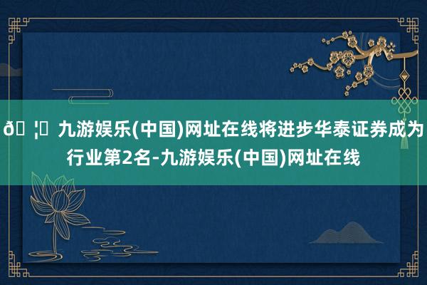 🦄九游娱乐(中国)网址在线将进步华泰证券成为行业第2名-九游娱乐(中国)网址在线