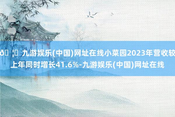 🦄九游娱乐(中国)网址在线小菜园2023年营收较上年同时增长41.6%-九游娱乐(中国)网址在线