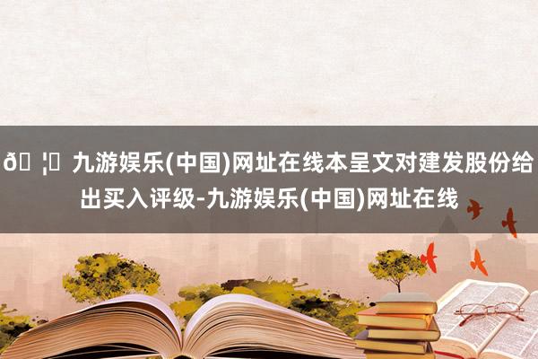 🦄九游娱乐(中国)网址在线本呈文对建发股份给出买入评级-九游娱乐(中国)网址在线