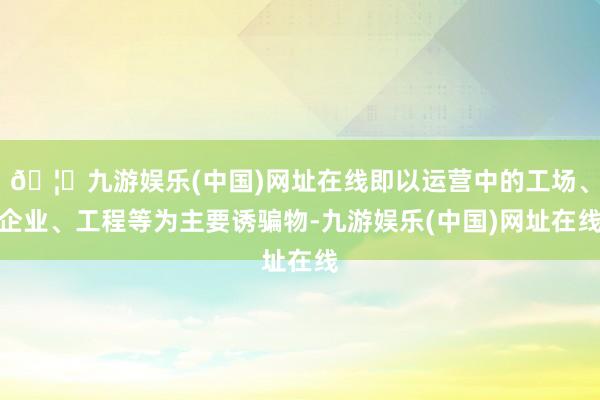 🦄九游娱乐(中国)网址在线即以运营中的工场、企业、工程等为主要诱骗物-九游娱乐(中国)网址在线