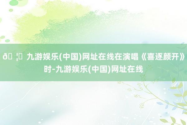 🦄九游娱乐(中国)网址在线在演唱《喜逐颜开》时-九游娱乐(中国)网址在线