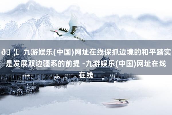 🦄九游娱乐(中国)网址在线保抓边境的和平踏实是发展双边疆系的前提 -九游娱乐(中国)网址在线