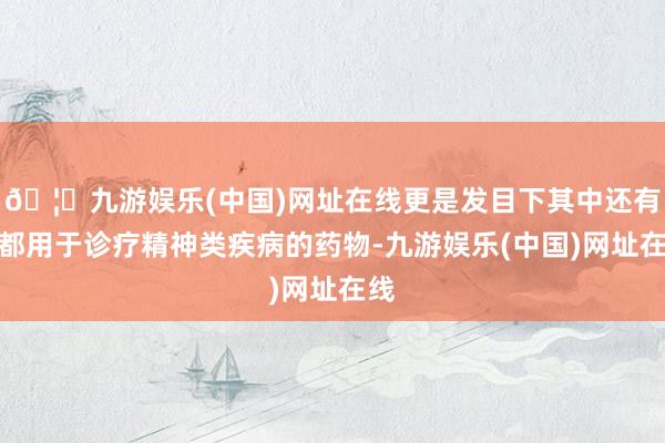 🦄九游娱乐(中国)网址在线更是发目下其中还有大都用于诊疗精神类疾病的药物-九游娱乐(中国)网址在线