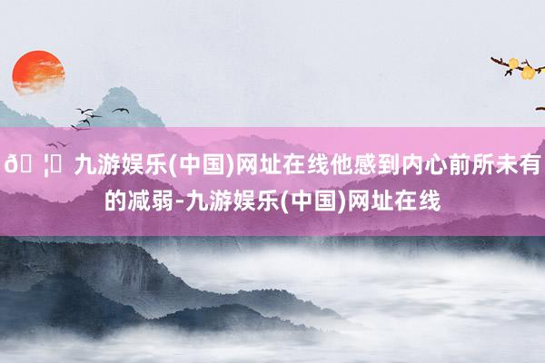 🦄九游娱乐(中国)网址在线他感到内心前所未有的减弱-九游娱乐(中国)网址在线