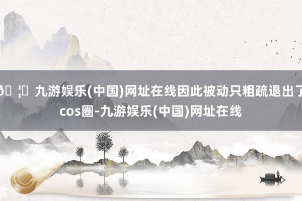 🦄九游娱乐(中国)网址在线因此被动只粗疏退出了cos圈-九游娱乐(中国)网址在线