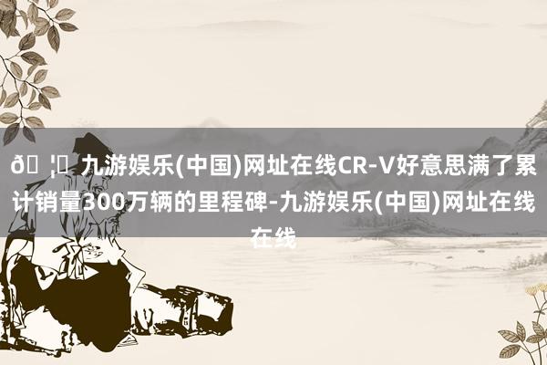 🦄九游娱乐(中国)网址在线CR-V好意思满了累计销量300万辆的里程碑-九游娱乐(中国)网址在线
