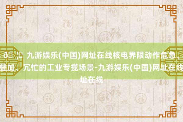 🦄九游娱乐(中国)网址在线核电界限动作危急、叠加、冗忙的工业专揽场景-九游娱乐(中国)网址在线