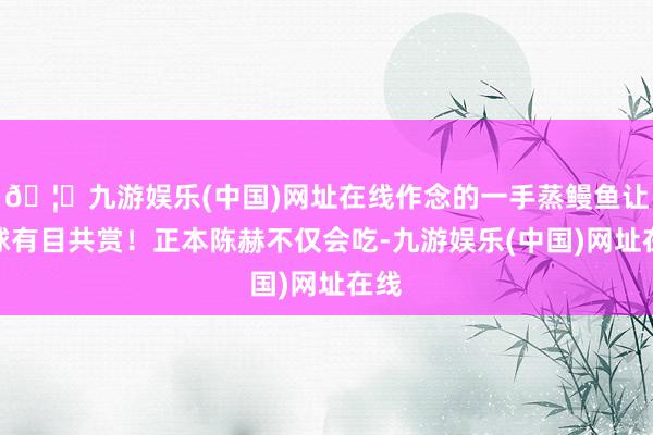 🦄九游娱乐(中国)网址在线作念的一手蒸鳗鱼让全球有目共赏！正本陈赫不仅会吃-九游娱乐(中国)网址在线