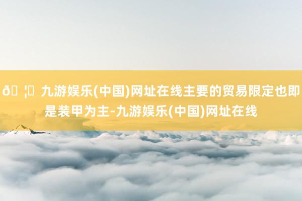 🦄九游娱乐(中国)网址在线主要的贸易限定也即是装甲为主-九游娱乐(中国)网址在线