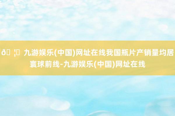 🦄九游娱乐(中国)网址在线我国瓶片产销量均居寰球前线-九游娱乐(中国)网址在线