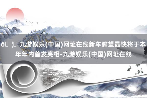 🦄九游娱乐(中国)网址在线新车瞻望最快将于本年年内首发亮相-九游娱乐(中国)网址在线