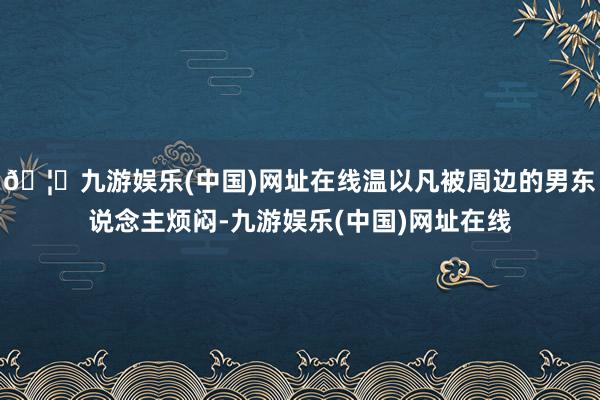 🦄九游娱乐(中国)网址在线温以凡被周边的男东说念主烦闷-九游娱乐(中国)网址在线