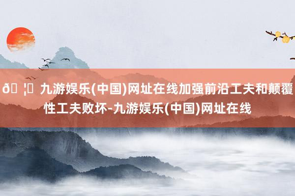 🦄九游娱乐(中国)网址在线加强前沿工夫和颠覆性工夫败坏-九游娱乐(中国)网址在线