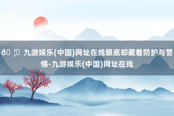 🦄九游娱乐(中国)网址在线眼底却藏着防护与警惕-九游娱乐(中国)网址在线