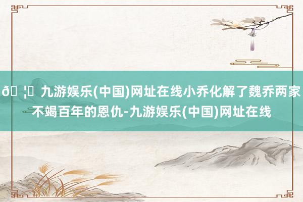 🦄九游娱乐(中国)网址在线小乔化解了魏乔两家不竭百年的恩仇-九游娱乐(中国)网址在线