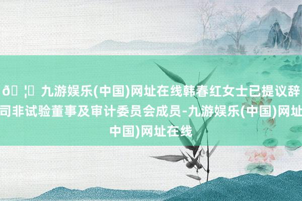 🦄九游娱乐(中国)网址在线韩春红女士已提议辞任公司非试验董事及审计委员会成员-九游娱乐(中国)网址在线