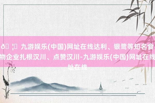 🦄九游娱乐(中国)网址在线达利、银鹭等知名食物企业扎根汉川、点赞汉川-九游娱乐(中国)网址在线