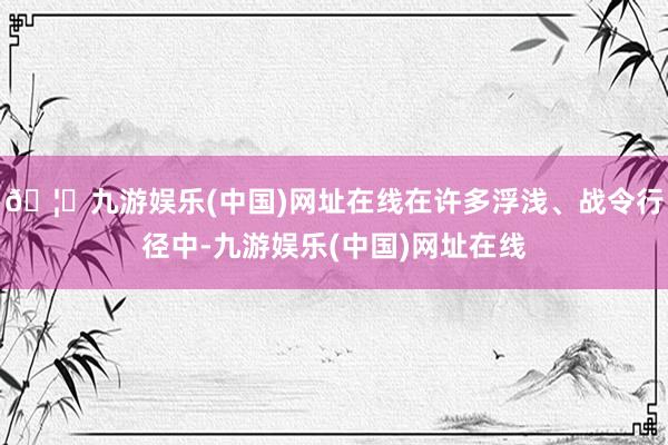 🦄九游娱乐(中国)网址在线在许多浮浅、战令行径中-九游娱乐(中国)网址在线