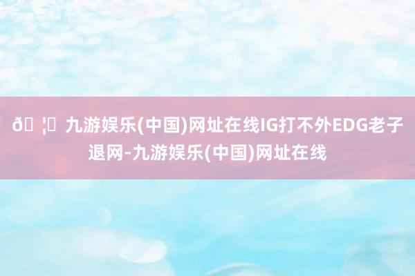 🦄九游娱乐(中国)网址在线IG打不外EDG老子退网-九游娱乐(中国)网址在线