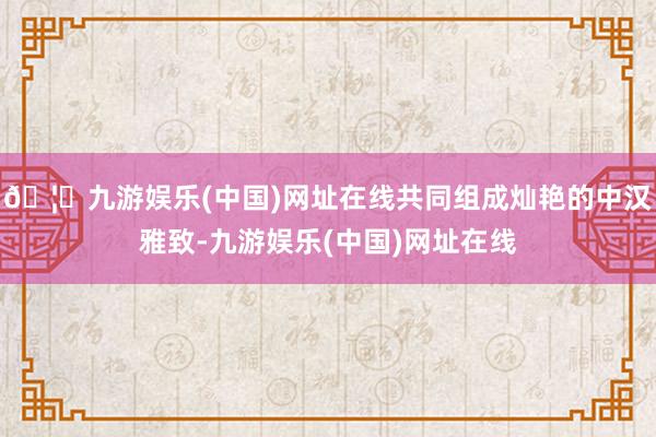 🦄九游娱乐(中国)网址在线共同组成灿艳的中汉雅致-九游娱乐(中国)网址在线