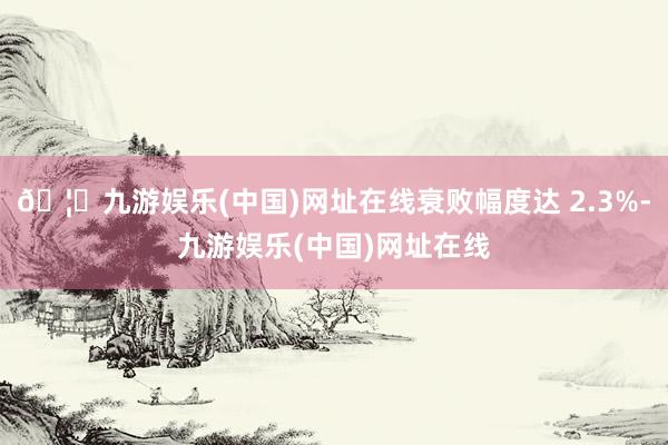 🦄九游娱乐(中国)网址在线衰败幅度达 2.3%-九游娱乐(中国)网址在线