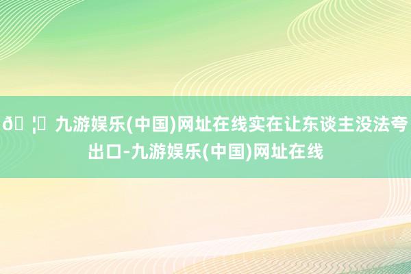 🦄九游娱乐(中国)网址在线实在让东谈主没法夸出口-九游娱乐(中国)网址在线