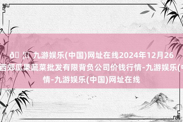 🦄九游娱乐(中国)网址在线2024年12月26日庆阳市西峰西郊瓜果蔬菜批发有限背负公司价钱行情-九游娱乐(中国)网址在线