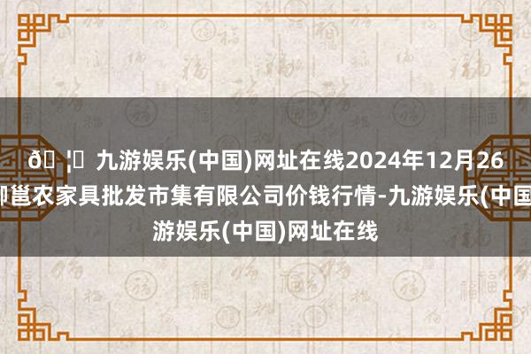 🦄九游娱乐(中国)网址在线2024年12月26日广西新柳邕农家具批发市集有限公司价钱行情-九游娱乐(中国)网址在线