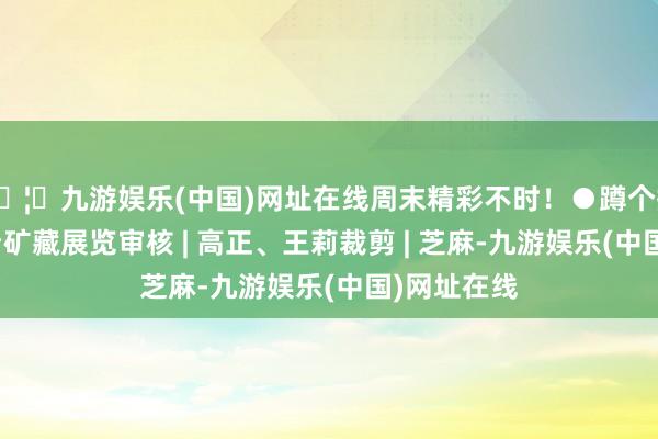 🦄九游娱乐(中国)网址在线周末精彩不时！●蹲个搭子！一起看矿藏展览审核 | 高正、王莉裁剪 | 芝麻-九游娱乐(中国)网址在线