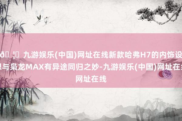 🦄九游娱乐(中国)网址在线新款哈弗H7的内饰设想与枭龙MAX有异途同归之妙-九游娱乐(中国)网址在线