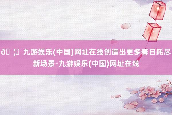 🦄九游娱乐(中国)网址在线创造出更多春日耗尽新场景-九游娱乐(中国)网址在线