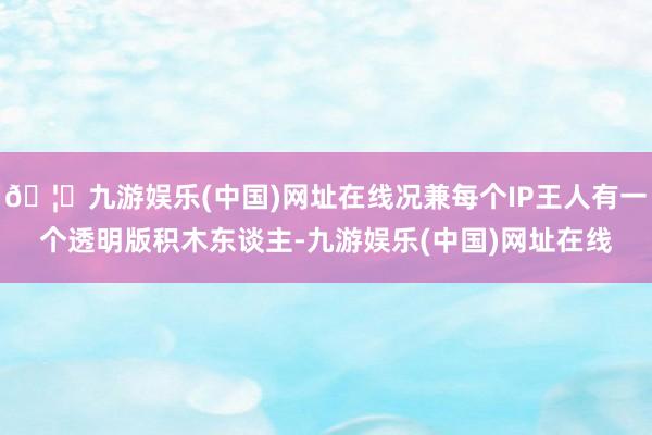 🦄九游娱乐(中国)网址在线况兼每个IP王人有一个透明版积木东谈主-九游娱乐(中国)网址在线