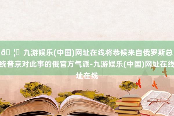 🦄九游娱乐(中国)网址在线将恭候来自俄罗斯总统普京对此事的俄官方气派-九游娱乐(中国)网址在线