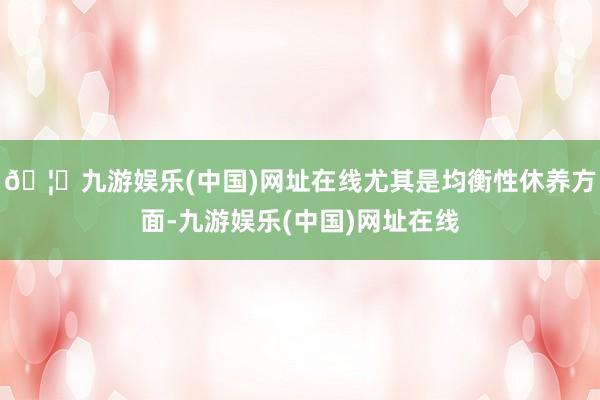 🦄九游娱乐(中国)网址在线尤其是均衡性休养方面-九游娱乐(中国)网址在线