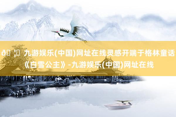 🦄九游娱乐(中国)网址在线灵感开端于格林童话《白雪公主》-九游娱乐(中国)网址在线