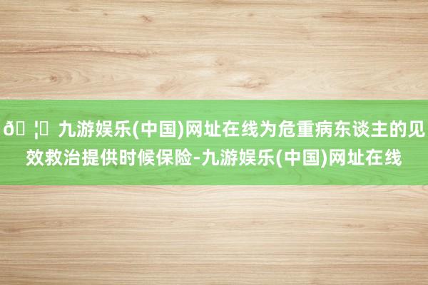🦄九游娱乐(中国)网址在线为危重病东谈主的见效救治提供时候保险-九游娱乐(中国)网址在线