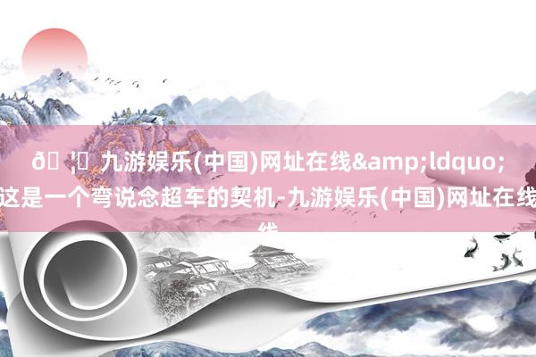 🦄九游娱乐(中国)网址在线&ldquo;这是一个弯说念超车的契机-九游娱乐(中国)网址在线