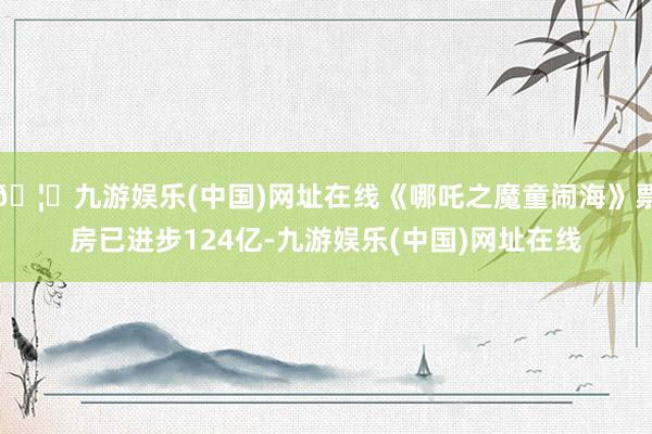 🦄九游娱乐(中国)网址在线《哪吒之魔童闹海》票房已进步124亿-九游娱乐(中国)网址在线