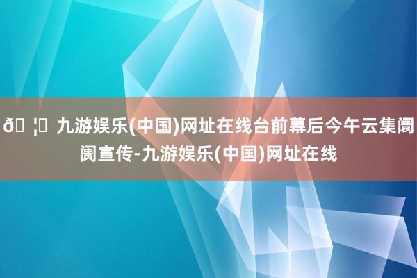 🦄九游娱乐(中国)网址在线台前幕后今午云集阛阓宣传-九游娱乐(中国)网址在线