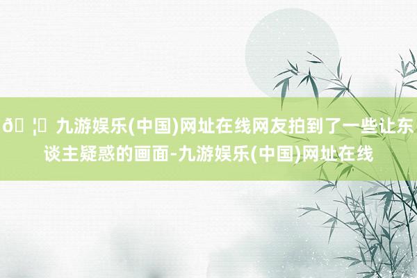 🦄九游娱乐(中国)网址在线网友拍到了一些让东谈主疑惑的画面-九游娱乐(中国)网址在线